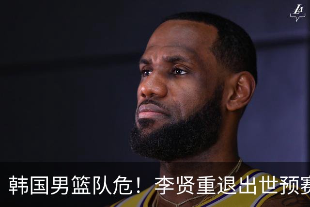 韩国男篮队危！李贤重退出世预赛，恐遭两连败，无缘男篮世界杯！
